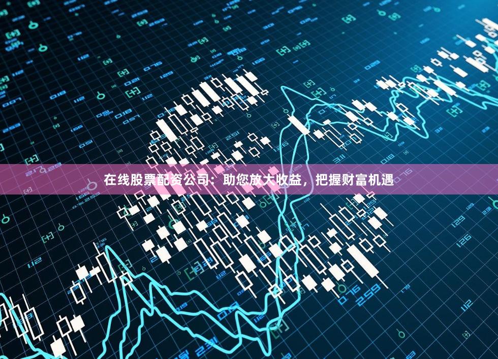 在线股票配资公司：助您放大收益，把握财富机遇
