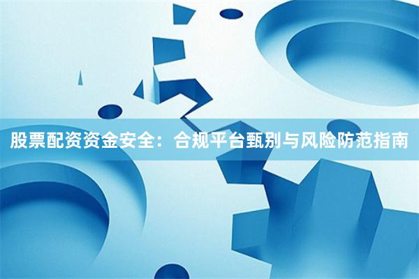 股票配资资金安全：合规平台甄别与风险防范指南