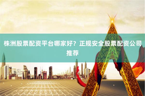 株洲股票配资平台哪家好？正规安全股票配资公司推荐