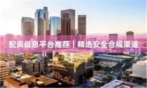 配资低息平台推荐｜精选安全合规渠道